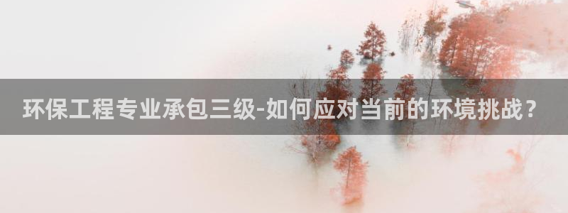 彩名堂下载官网：环保工程专业承包三级-如何应对当前的环境挑战